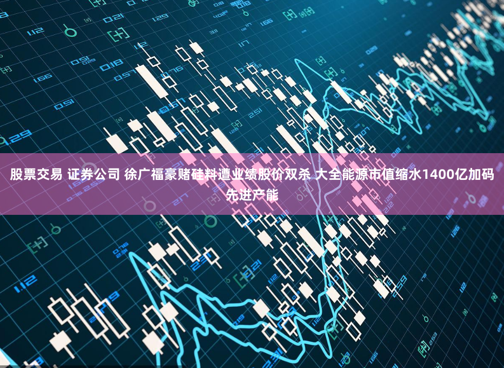 股票交易 證券公司 徐廣福豪賭硅料遭業績股價雙殺 大全能源市值縮水1400億加碼先進產能